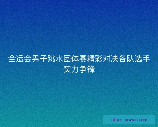 全运会男子跳水团体赛精彩对决各队选手实力争锋