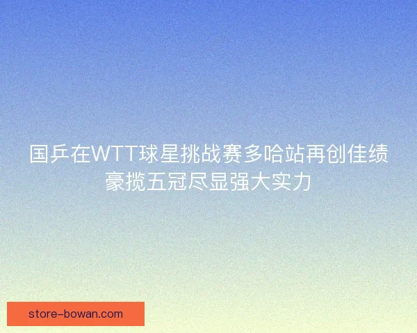 国乒在WTT球星挑战赛多哈站再创佳绩豪揽五冠尽显强大实力