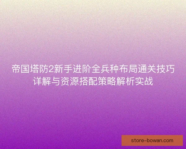 帝国塔防2新手进阶全兵种布局通关技巧详解与资源搭配策略解析实战
