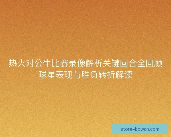 热火对公牛比赛录像解析关键回合全回顾球星表现与胜负转折解读