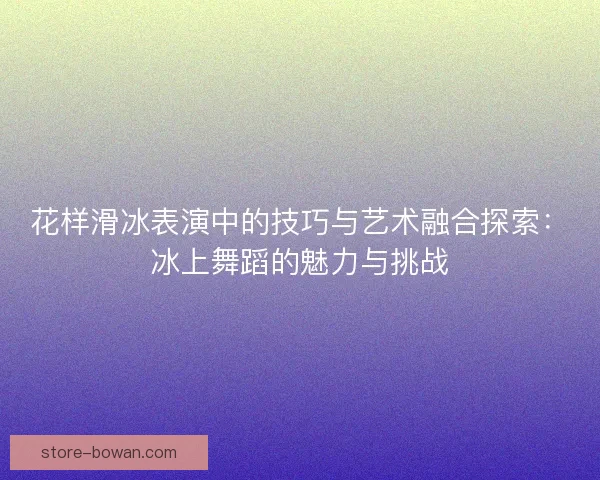 花样滑冰表演中的技巧与艺术融合探索：冰上舞蹈的魅力与挑战