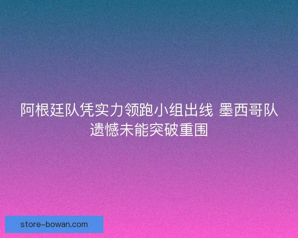 阿根廷队凭实力领跑小组出线 墨西哥队遗憾未能突破重围