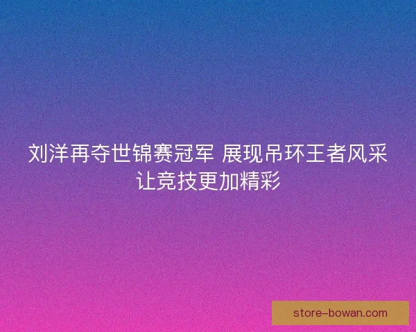 刘洋再夺世锦赛冠军 展现吊环王者风采让竞技更加精彩