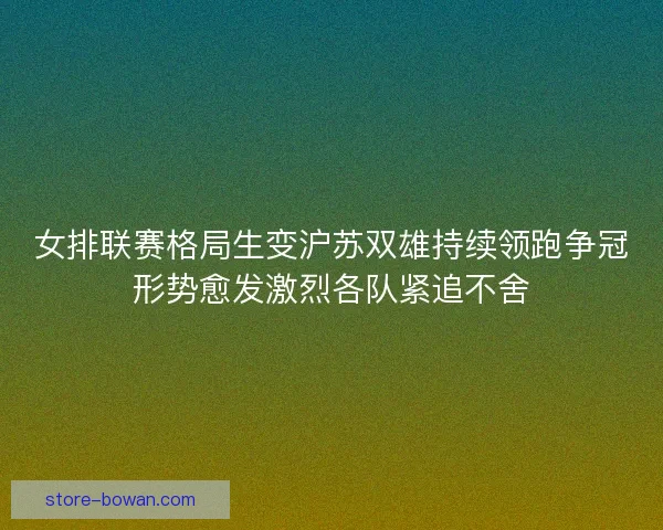 女排联赛格局生变沪苏双雄持续领跑争冠形势愈发激烈各队紧追不舍